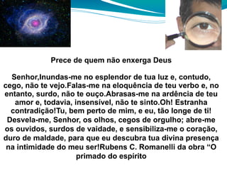 Prece de quem não enxerga Deus
Senhor,Inundas-me no esplendor de tua luz e, contudo,
cego, não te vejo.Falas-me na eloquência de teu verbo e, no
entanto, surdo, não te ouço.Abrasas-me na ardência de teu
amor e, todavia, insensível, não te sinto.Oh! Estranha
contradição!Tu, bem perto de mim, e eu, tão longe de ti!
Desvela-me, Senhor, os olhos, cegos de orgulho; abre-me
os ouvidos, surdos de vaidade, e sensibiliza-me o coração,
duro de maldade, para que eu descubra tua divina presença
na intimidade do meu ser!Rubens C. Romanelli da obra “O
primado do espírito
 