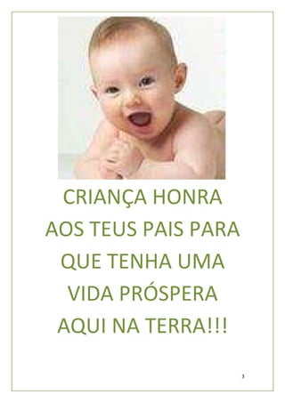 CRIANÇA HONRA
AOS TEUS PAIS PARA
 QUE TENHA UMA
  VIDA PRÓSPERA
 AQUI NA TERRA!!!
                     3
 