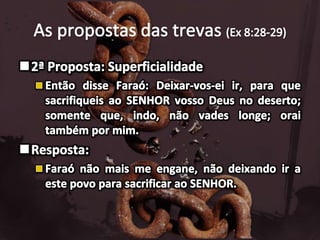 As propostas das trevas (Ex 8:28-29)2ª Proposta: SuperficialidadeEntão disse Faraó: Deixar-vos-ei ir, para que sacrifiqueis ao SENHOR vosso Deus no deserto; somente que, indo, não vades longe; orai também por mim.Resposta:Faraó não mais me engane, não deixando ir a este povo para sacrificar ao SENHOR.