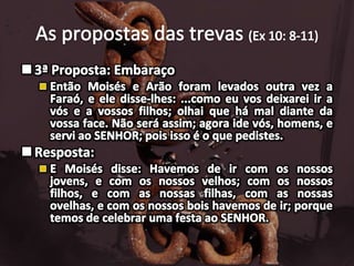 As propostas das trevas (Ex 10: 8-11)3ª Proposta: EmbaraçoEntão Moisés e Arão foram levados outra vez a Faraó, e ele disse-lhes: ...como eu vos deixarei ir a vós e a vossos filhos; olhai que há mal diante da vossa face. Não será assim; agora ide vós, homens, e servi ao SENHOR; pois isso é o que pedistes. Resposta:E Moisés disse: Havemos de ir com os nossos jovens, e com os nossos velhos; com os nossos filhos, e com as nossas filhas, com as nossas ovelhas, e com os nossos bois havemos de ir; porque temos de celebrar uma festa ao SENHOR.