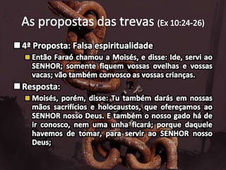 As propostas das trevas (Ex 10:24-26)4ª Proposta: Falsa espiritualidade Então Faraó chamou a Moisés, e disse: Ide, servi ao SENHOR; somente fiquem vossas ovelhas e vossas vacas; vão também convosco as vossas crianças.Resposta:Moisés, porém, disse: Tu também darás em nossas mãos sacrifícios e holocaustos, que ofereçamos ao SENHOR nosso Deus. E também o nosso gado há de ir conosco, nem uma unha ficará; porque daquele havemos de tomar, para servir ao SENHOR nosso Deus; 