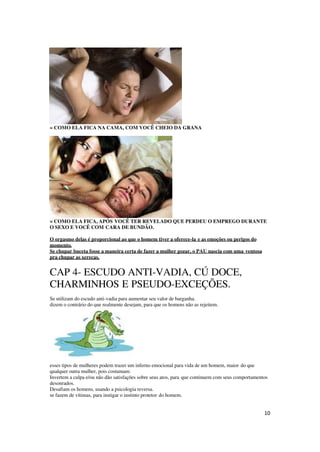 10
= COMO ELA FICA NA CAMA, COM VOCÊ CHEIO DA GRANA
= COMO ELA FICA, APÓS VOCÊ TER REVELADO QUE PERDEU O EMPREGO DURANTE
O SEXO E VOCÊ COM CARA DE BUNDÃO.
O orgasmo delas é proporcional ao que o homem tiver a oferece-la e as emoções ou perigos do
momento.
Se chupar buceta fosse a maneira certa de fazer a mulher gozar, o PAU nascia com uma ventosa
pra chupar as xerecas.
CAP 4- ESCUDO ANTI-VADIA, CÚ DOCE,
CHARMINHOS E PSEUDO-EXCEÇÕES.
Se utilizam do escudo anti-vadia para aumentar seu valor de barganha.
dizem o contrário do que realmente desejam, para que os homens não as rejeitem.
esses tipos de mulheres podem trazer um inferno emocional para vida de um homem, maior do que
qualquer outra mulher, pois costumam:
Invertem a culpa e/ou não dão satisfações sobre seus atos, para que continuem com seus comportamentos
desonrados.
Desafiam os homens, usando a psicologia reversa.
se fazem de vítimas, para instigar o instinto protetor do homem.
 
