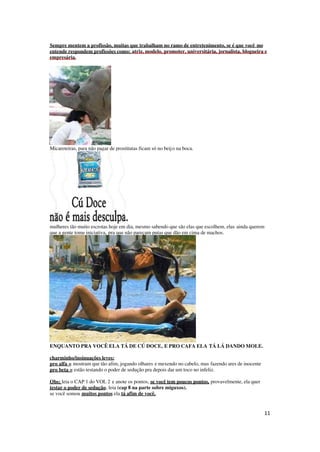 11
Sempre mentem a profissão, muitas que trabalham no ramo de entretenimento, se é que você me
entende respondem profissões como: atriz, modelo, promoter, universitária, jornalista, blogueira e
empresária.
Micareteiras, para não pagar de prostitutas ficam só no beijo na boca.
mulheres tão muito escrotas hoje em dia, mesmo sabendo que são elas que escolhem, elas ainda querem
que a gente tome iniciativa, pra que não pareçam putas que dão em cima de machos.
ENQUANTO PRA VOCÊ ELA TÁ DE CÚ DOCE, E PRO CAFA ELA TÁ LÁ DANDO MOLE.
charminho/insinuações leves:
pro alfa = mostram que tão afim, jogando olhares e mexendo no cabelo, mas fazendo ares de inocente
pro beta = estão testando o poder de sedução pra depois dar um toco no infeliz.
Obs: leia o CAP 1 do VOL 2 e anote os pontos, se você tem poucos pontos, provavelmente, ela quer
testar o poder de sedução, leia (cap 8 na parte sobre miguxos).
se você somou muitos pontos ela tá afim de você,
 