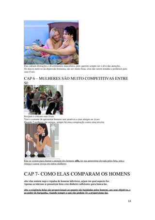 14
Elas odeiam distrações e divertimentos masculinos, pois querem sempre ser o alvo das atenções.
Os únicos motivos da depressão feminina, são ser muito feias, e/ou não serem notadas e perderem para
suas rivais.
CAP 6 – MULHERES SÃO MUITO COMPETITIVAS ENTRE
SI:
Invejam e criticam suas rivais.
Tem o costume de apresentar homens sem atrativos a suas amigas ou rivais.
Quando 2 mulheres são amigas, sempre há uma conspiração contra uma terceira.
Elas se vestem para chamar a atenção dos homens alfa, ter sua autoestima elevada pelos beta, zeta e
ômega e causar inveja em outras mulheres
CAP 7- COMO ELAS COMPARAM OS HOMENS
obs: elas sentem nojo e repulsa de homens inferiores ,sejam em qual aspecto for.
Apenas os toleram se possuírem bens e/ou dinheiro suficientes para banca-las.
obs: a exigência delas são proporcionais ao quanto são bajuladas pelos homens, aos seus objetivos, e
ao poder de barganha, visando sempre o que eles podem vir a proporciona-las.
 