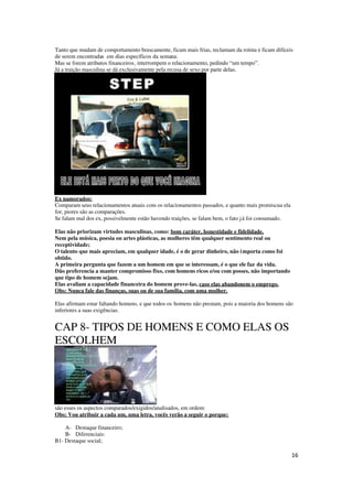 16
Tanto que mudam de comportamento bruscamente, ficam mais frias, reclamam da rotina e ficam difíceis
de serem encontradas em dias específicos da semana.
Mas se forem atributos financeiros, interrompem o relacionamento, pedindo “um tempo”.
Já a traição masculina se dá exclusivamente pela recusa de sexo por parte delas.
Ex namorados:
Comparam seus relacionamentos atuais com os relacionamentos passados, e quanto mais promiscua ela
for, piores são as comparações.
Se falam mal dos ex, possivelmente estão havendo traições, se falam bem, o fato já foi consumado.
Elas não priorizam virtudes masculinas, como: bom caráter, honestidade e fidelidade.
Nem pela música, poesia ou artes plásticas, as mulheres têm qualquer sentimento real ou
receptividade;
O talento que mais apreciam, em qualquer idade, é o de gerar dinheiro, não importa como foi
obtido.
A primeira pergunta que fazem a um homem em que se interessam, é o que ele faz da vida.
Dão preferencia a manter compromisso fixo, com homens ricos e/ou com posses, não importando
que tipo de homem sejam.
Elas avaliam a capacidade financeira do homem prove-las, caso elas abandonem o emprego.
Obs: Nunca fale das finanças, suas ou de sua família, com uma mulher.
Elas afirmam estar faltando homens, e que todos os homens não prestam, pois a maioria dos homens são
inferiores a suas exigências.
CAP 8- TIPOS DE HOMENS E COMO ELAS OS
ESCOLHEM
são esses os aspectos comparados/exigidos/analisados, em ordem:
Obs: Vou atribuir a cada um, uma letra, vocês verão a seguir o porque:
A- Destaque financeiro;
B- Diferenciais:
B1- Destaque social;
 