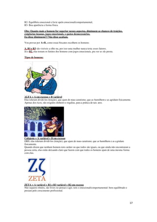 17
B2- Equilíbrio emocional e forte apelo emocional/comportamental;
B3- Boa aparência e forma física.
Obs: Quanto mais o homem for superior nesses aspectos, diminuem as chances de traições,
exigências insanas, jogos emocionais, e gastos desnecessários.
Eu disse diminuem!!! Não disse acabam.
Vou provar por A+B, como essas biscates escolhem os homens:
A, B1 e B3 são visíveis a olho nu, por isso uma mulher nunca testa esses fatores.
Já o B2, elas testam os limites dos homens com jogos emocionais, pra ver se ele presta.
Tipos de homens:
ALFA = A em excesso + B variável
Elas toleram dividi-los (traição), que ajam de mau-caratismo, que as humilhem e as agridam fisicamente.
Apenas dos ricos, são exigidos dinheiro e regalias, para a prática de tais atos.
Cafajeste = A variável + B em excesso
OBS: elas toleram dividi-los (traição), que ajam de mau-caratismo, que as humilhem e as agridam
fisicamente.
Quando dizem que nenhum homem tem caráter ou que todos são iguais, ou que ainda não encontraram a
pessoa certa, elas estão deixando claro que fazem com que todos os homens ajam de uma mesma forma
com elas.
ZETA = A variável + B1 e B3 variável + B2 em excesso
Não seguem rótulos, são livres no pensar e agir, tem o emocional/comportamental: bem equilibrado e
prezam pelo crescimento profissional.
 