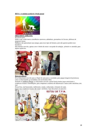 18
BETA = A mínimo aceitável + B não possui
MIGUXOS E AMIGAYS:
Só servem para:
Inflar o ego, sendo meros conselheiros amorosos, aduladores, prestadores de favores, defensor de
pequenas causas.
Mulheres não apresentam suas amigas, para esses tipos de homens, pois não querem perder esses
benefícios.
Elas flertam com eles, apenas com o intuito de testar o seu poder de sedução, primeiro os atraindo, para
depois rejeita-los.
Beta provedores:
Só se relacionam com eles para se fingir de santa para a sociedade, para apagar imagem de promiscua
(mas se relacionando as escondidas com um homem Alfa).
Somente as mulheres Ômega, se relacionam com eles, porem fazem muitos jogos emocionais e
exigências insanas e humilhações, para compensar a ausência de diferenciais e nunca estão satisfeitas com
eles.
Ficam frias, mal humoradas, indiferentes, mudas, emburradas e distantes do nada.
Casos suas exigências insanas não sejam satisfeitas, logo descartam seu parceiro.
 