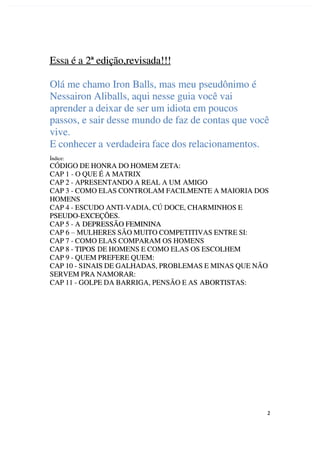 2
2
Essa é a
Essa é a 2ª edição,revisada!!!
2ª edição,revisada!!!
Olá me chamo Iron Balls, mas meu pseudônimo é
Olá me chamo Iron Balls, mas meu pseudônimo é
Nessairon Aliballs, aqui nesse guia você vai
Nessairon Aliballs, aqui nesse guia você vai
aprender a deixar de ser um idiota em poucos
aprender a deixar de ser um idiota em poucos
passos, e sair desse mundo de faz de contas que você
passos, e sair desse mundo de faz de contas que você
vive.
vive.
E conhecer a
E conhecer a verdadeira face dos relacionamentos.
verdadeira face dos relacionamentos.
Índice:
Índice:
CÓDIGO DE HONRA DO HOMEM ZETA:
CÓDIGO DE HONRA DO HOMEM ZETA:
CAP 1 - O QUE É A MATRIX
CAP 1 - O QUE É A MATRIX
CAP 2 - APRESENTANDO A REAL A UM
CAP 2 - APRESENTANDO A REAL A UM AMIGO
AMIGO
CAP 3 - COMO ELAS CONTROLAM FACILMENTE A MAIORIA DOS
CAP 3 - COMO ELAS CONTROLAM FACILMENTE A MAIORIA DOS
HOMENS
HOMENS
CAP 4 - ESCUDO ANTI-VADIA, CÚ DOCE, CHARMINHOS E
CAP 4 - ESCUDO ANTI-VADIA, CÚ DOCE, CHARMINHOS E
PSEUDO-EXCEÇÕES.
PSEUDO-EXCEÇÕES.
CAP 5 - A
CAP 5 - A DEPRESSÃO FEMININA
DEPRESSÃO FEMININA
CAP 6
CAP 6 –
– MULHERES SÃO MUITO COMPETITIVAS ENTRE SI:
MULHERES SÃO MUITO COMPETITIVAS ENTRE SI:
CAP 7 - COMO ELAS COMPARAM OS HOMENS
CAP 7 - COMO ELAS COMPARAM OS HOMENS
CAP 8 - TIPOS
CAP 8 - TIPOS DE HOMENS E COMO ELAS OS ESCOLHEM
DE HOMENS E COMO ELAS OS ESCOLHEM
CAP 9 - QUEM PREFERE QUEM:
CAP 9 - QUEM PREFERE QUEM:
CAP 10 - S
CAP 10 - SINAIS DE GALHADAS, PROBLEMAS E MINAS QUE NÃO
INAIS DE GALHADAS, PROBLEMAS E MINAS QUE NÃO
SERVEM PRA NAMORAR:
SERVEM PRA NAMORAR:
CAP 11 - GOLPE DA BARRIGA, PENSÃO E AS
CAP 11 - GOLPE DA BARRIGA, PENSÃO E AS ABORTISTAS:
ABORTISTAS:
 