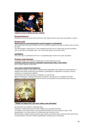 20
Aspectos a serem avaliados por elas, vomitem:
Destaques financeiro:
homens ricos e/ou com posses (bens materiais), não importa a fonte, mesmo que seja espúria, e amoral
Destaque social;
Homens famosos, com status/projeção social ou popular no colégio/facul:
para mostrar que entre tantas mulheres, ela foi a escolhida ou apenas para obter ascensão social, em cima
do otário.
Tua namoradinha é capaz de ficar 2 dias acampada numa fila, pra ver o ídolo dela, que provavelmente
nem vai percebe-la na multidão, mas com você ela não espera e te dá vários bolos.
ostentadores:
Elas creem que os ostentadores são ricos e os poupadores/que moram com os pais são pobres.
Destaques comportamentais;
A chamada tríade sinistra funciona melhor para ter relacionamentos casuais.
Sociopatas, poderosos, temíveis, respeitados e homens mais velhos (e não velhos):
elas se sentem seguras ao lado deles.
mau-caráter, maquiavélicos/maliciosos:
são trapaceiros natos, os mau caráter costumam rebaixar/humilhar outros homens e/ou apresenta-los a
mulheres que não lhes interessam, para diminuir a quantidade de competidores, e/ou para se mostrar
superiores, e conseguir mais mulheres.
esses homens são exímios mentirosos, fingindo ser o que não são,
Mentem sentimentos, ostentam falsa riqueza (ostentam o que não tem) e se afundam em dívidas.
Fingem ser casados, fazem falsas promessas, dão um ar de proibido ao relacionamento para atiça-las.
"Mulher de amigo meu é que nem cebola, como chorando"
Se relacionam com mulheres compromissadas.
Exploram o conhecimento que tem sobre mulheres em seu próprio benefício.
As mulheres muito interesseiras, se deixam iludir facilmente, elas não conhecem o jogo, ficam
traumatizadas e se tornam radicais e revoltadas pelo que aconteceu a elas.
Machos Betas e ômegas sentem inveja dos mau caráter, por tornarem quase impossível algo que deveria
ser apenas difícil, (encontrar mulheres equilibradas e honradas para se relacionar).
 