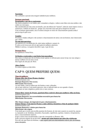 21
Narcisistas
São confiantes e passam uma imagem inabalável pras mulheres.
Destaque emocional;
Desapegados e que não se apaixonam:
São menos propensos a ser traídos, pois comandam a relação, e sabem como lidar com uma mulher e não
cedem aos seus jogos,
São considerados por elas como um desafio, pois são difíceis de “amarrar”, além de serem imprevi síveis e
misteriosos, sonham em doma-los, porque sua conversão seria uma prova inequívoca de amor.
Com os homens apaixonados, elas só sentem emoções no início do relacionamento quando ainda é
preciso laça-lo pelo sexo.
Casados:
Prostitutas veladas cobiçam e não aceitam o relacionamento de outras com um homem, mais interessante
que o delas.
Os com mais parceiras:
elas querem ser a escolhida por ele, entre tantas mulheres e amarra-lo.
É como se ele tivesse um selo de aprovação de mulheres anteriores.
Mulher é curiosa, e vai querer descobrir o que, é que ele tem.
Destaque físico;
boa aparência e forma física.
Os Bonitos, os pirocudos e com feições bem masculinas:
Elas nunca se atraem por eles de forma sexual, apenas os utilizam para causar inveja nas suas amigas e
demais mulheres de seu meio social.
Elas fogem de uma pica de 30cm.
Altos e fortes:
Se sentem seguras ao lado deles.
CAP 9- QUEM PREFERE QUEM:
Tipos de mulheres:
Fêmeas Alfa: (dos 18 aos 30 anos e bonitas)
Preferem homens com:
Destaque financeiro: Em excesso.
Diferenciais: Em excesso.
As mais lindas, como já sabem que são bonitas e mais cobiçadas,
são as mais seletivas e com menos parceiros, não se dedicam tanto ao sexo quando o fazem.
Costumam ser mais simpáticas, porém são as mais custosas.
Fêmeas Beta: (menos de 18 anos, aparência física variável), idem para mulheres Alfas em festas.
Preferem homens com:
Destaque financeiro: em excesso/mínimo necessário para banca-las
Diferenciais: Em excesso.
Obs: femeas omegas, são imprestáveis para relacionamentos.
Fêmeas Ômega: (Com mais de 30 anos e; mães solteiras, forasteiras e feias de qualquer idade)
Preferem homens com:
Destaque financeiro: o básico para banca-las
Diferenciais: não exigem.
Com medo que se torne uma escolha unanime dos homens, de não mais casarem ou assumi-las, atacam
os, hamando-os de: bichinhas, enrustidos, fracassados, superficiais, egoístas, imaturos, irresponsáveis,
feios e emocionalmente instáveis.
O que as deixa mais inconformadas, é que não conseguirão os Homens Alfa.
Estão a procura urgente de um provedor, mesmo que sejam homens que antes elas rejeitavam.
Pois eles são mais fáceis de dominar, e mais seguros para um relacionamento estável, pois são homens
pouco desejados.
 