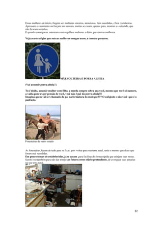 22
Essas mulheres de inicio, fingem ser mulheres sinceras, atenciosas, bem sucedidas, e boa cozinheiras.
Apressam o casamento ou forçam um namoro, muitas se casam, apenas para, mostrar a sociedade, que
não ficaram sozinhas.
E quando conseguem, ostentam com orgulho e sadismo, o feito, para outras mulheres.
Veja as estratégias que outras mulheres omegas usam, e como se parecem.
MÃE SOLTEIRA E PORRA ALHEIA
(Vai assumir porra alheia?)
Tu é doido, assumir mulher com filho, a merda sempre sobra pra você, mesmo que você só namore,
a vadia pode exigir pensão de você, você não é pai da porra alheia!!!
Imagina quem vai ser chamado de pai na formatura do moleque??? O cafajeste e não você que é o
padrasto.
Forasteiras de outro estado
As forasteiras, fazem de tudo para se fixar, pois voltar para sua terra natal, seria o mesmo que dizer que
foram mal sucedidas.
Em pouco tempo de estabelecidas, já se casam ,para facilitar de forma rápida que atinjam suas metas.
fazem isso também para não dar tempo ao futuro corno otário-pretendente, de averiguar suas putarias
na sua terra natal.
 