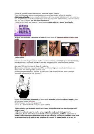 23
Passado de mulher e cozinha de restaurante, muitos não querem conhecer.
Como não há ninguém que conviveu com elas, nesse novo local, podem se fazer de santinhas.
Estão longe da família e com companhias promiscuas, de forma que não há freios morais para conte-las.
Elas dão preferencia a indivíduos com destaque financeiro e/ou social, se relacionando com indivíduos de
uma raça, e/ou localidade, que elas julguem superiores.
Usando-os para atingir seus objetivos e posteriormente descartando-os. (famoso pé na bunda)
Se forem bem sucedidas, visitam sua terra natal, com o intuito de esnobar as mulheres que ficaram
por lá.
Mulheres feias
tem mais desespero pra conseguir um macho, e sao menos seletivas, costumam ser as mais promíscuas,
mais depressivas e procuram se dedicar mais nas relações sexuais, para compensar esse fato.
Já as gatas TOP, são seletivas, são cheias de exigências.
Quantos caras atendem as exigencias delas??? só os Alfas, que logo são minoria, por isso saem com
menos caras, mas são tão galinhas quanto as feias.
só uma comparação hipotética: feias dão pra 5 mil caras, TOP dão pra 800 caras, sacou a analogia.
Ambas são galinhas mas as feias são mais!!!
Mesmo assim muitas são arrogantes, por serem muito bajuladas pelos homens beta e ômega, a ponto
de boicotarem homens inferiores.
Mulher feia e que se acha, puta que pariu!!!
Isso nos dá o direito de boicota essas coisas ruins também.
Mulheres ômega que são menos difíceis de se comer, principalmente as com sub-empregos (até 2
salários) como:
vendedoras, caixas de supermercados, caixas em geral, cobradora, frentista, garçonete,
panfleteiras, babás, domésticas, recreadora de eventos(seja em festas, buffet etc, operadoras de
telemarketing, cabedeleiras/manicures, mulheres que trabalham em fábricas/cooperativas em geral,
recepcionistas em geral, mulheres que trabalham na empresa da seu pai/família (só se você for
 