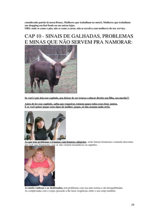 24
considerado patrão lá nessa firma), Mulheres que trabalham no metrô, Mulheres que trabalham
em shopping em fast foods ou em outras lojas.
OBS: onde se como o pão, não se come a carne, não se envolva com mulheres do teu serviço.
CAP 10 - SINAIS DE GALHADAS, PROBLEMAS
E MINAS QUE NÃO SERVEM PRA NAMORAR:
Se você é pai, leia esse capitulo, pra deixar de ser trouxa e educar direito sua filha, seu merda!!!
Antes de ler esse capitulo, saiba que roqueiras reúnem quase todos esses itens juntos.
E se você quiser pegar esses tipos de mulher, pegue, só não assuma nada sério.
As que tem problemas e traumas com homens cafajestes, serão futuras feministas e tentarão descontar
em você suas frustrações, isso se não virarem misandricas ou sapatões.
As muito vaidosas e as desleixadas, tem problemas com sua auto-estima e são desiquilibradas.
As complexadas com o corpo, passarão a lhe fazer exigências sobre o seu corpo também.
 