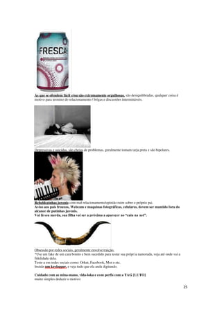 25
As que se ofendem fácil e/ou são extremamente orgulhosas, são desiquilibradas, qualquer coisa é
motivo para termino do relacionamento / brigas e discussões intermináveis.
Depressivas e suicidas, são cheias de problemas, geralmente tomam tarja preta e são bipolares.
Rebeldezinhas juvenis com mal relacionamento/opinião ruim sobre o próprio pai.
Aviso aos pais frouxos, Webcam e maquinas fotográficas, celulares, devem ser mantido fora do
alcance de putinhas juvenis.
Vai lá seu merda, sua filha vai ser a próxima a aparecer no “caiu na net”.
Obsessão por redes sociais, geralmente envolve traição.
*Use um fake de um cara bonito e bem sucedido para testar sua própria namorada, veja até onde vai a
fidelidade dela.
Teste-a em redes sociais como: Orkut, Facebook, Msn e etc.
Instale um keylogger, e veja tudo que ela anda digitando.
Cuidado com as mina-mano, vida-loka e com perfis com a TAG [LUTO]
muito simples deduzir o motivo:
 