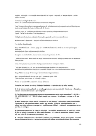 27
.
pimenta: Indica que é dada á dupla penetração anal ou vaginal a depender da posição, alusão á dor na
prática do coito.
.
borboleta ou múltiplas borboletas:
Prática do Lesbianismo/bissexualismo ou lesbianismo polígamo.
.
Fada:Tatuagem das mulheres da vida dadas a uso de substâncias entorpecentes/psicoativas/alucinógenas,
alusão ao pó mágico das fadas ou fada verde do absinto.
.
Estrelas: Gosta de Apanhar especialmente durante a fornicação/trepada/bimbada/sexo.
Estrela VAZADA no ombro é crachá de lésbica.
.
Múltiplas estrelas indicam prática de fornicação seguida de açoite com vários homens
Mandalas:Indica que é dada a religiões afro/macumba/pacto satânico
Flor:Mulher dada á traição.
Beija-flor:Mulher dada á traição, que já teve um filho bastardo, uma alusão ao invasor figurado pelo
beija-flor.
Multiplos beija-flores indicam repetição do fato.
Escorpião ou aranha: Indica doença venéra curada e/ou portadora do Hiv.
Cobra/Dragao chines: Apreciadora de órgão masculinos avantajados.Multiplas cobras indicam propensão
á sexo grupal.
Cruz: Viúva, matadora de maridos.Multiplas cruzes indicam corriqueira prática.
Corações: Dada á prática da felação ou espanhola, especialmente com desconhecidos.
Multiplos corações indicam disposição á pratica de felação com vários homens ao mesmo tempo
Maçã:Prática ou desejo de Incesto por livre vontade com pais e irmãos.
Maçã mordida:Prática de Incesto com pais e irmãos que gerou filho.
Pode significar também que foi vítima de estupro
Nomes ou faces de filhos e parentes: Desejo de Incesto
E aquelas que tatuam os seios, a virilha e a bunda são as mais biscates de todas, porque:
1 - Se já tatuou os seios, a bunda ou a virilha, pelo menos um desconhecido viu e tocou: o Tatuador.
(não era nem o médico e nem o ginecologista)
2 - Geralmente as pessoas gostam de mostrar suas tatuagens, então se ela tatuou logo NA BUNDA,
OU NOS SEIOS OU NA VIRILHA, é porque ela quer chamar a atenção para estas partes de seu
corpo.
3 - Toda mulher que tatuou os seios faz questão de usar decotes. Toda mulher que tatuou a bunda
faz questão de usar shortinho, e toda mulher que tatuou a virilha faz questão de andar com a
sainha bem baixa até começar a aparecer os pêlinhos da virilha (e geralmente acompanhada de um
piercing no umbigo).
Se a mulher tem a ousadia de rabiscar seu corpo, "geralmente" tem a ousadia de fazer sexo casual;
de dar no primeiro encontro; de já ter praticado anal e DP... além de ser rodada, uma vez que ela
não tem pudor de ir pra cama com qualquer um.
4- Tatuagens em lugares mais "inocentes" (ombros, pés, panturrilha, braços, mãos, pulso, costas na
altura dos ombros ou nuca) e tatuagens (anjinhos, borboletas, ursinhos carinhosos, pokemons ou
 