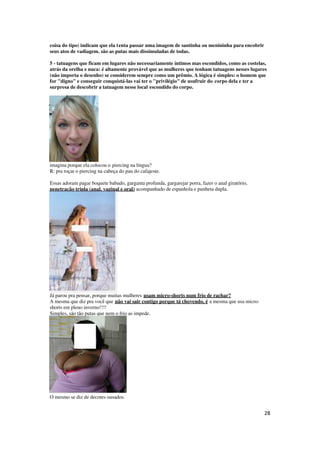 28
coisa do tipo) indicam que ela tenta passar uma imagem de santinha ou menininha para encobrir
seus atos de vadiagem. são as putas mais dissimuladas de todas.
5 - tatuagens que ficam em lugares não necessariamente íntimos mas escondidos, como as costelas,
atrás da orelha e nuca: é altamente provável que as mulheres que tenham tatuagens nesses lugares
(não importa o desenho) se considerem sempre como um prêmio. A lógica é simples: o homem que
for "digno" e conseguir conquistá-las vai ter o "privilégio" de usufruir do corpo dela e ter a
surpresa de descobrir a tatuagem nesse local escondido do corpo.
imagina porque ela colocou o piercing na língua?
R: pra roçar o piercing na cabeça do pau do cafajeste.
Essas adoram pagar boquete babado, garganta profunda, gargarejar porra, fazer o anal giratório,
penetração tripla (anal, vaginal e oral) acompanhado de espanhola e punheta dupla.
Já parou pra pensar, porque muitas mulheres usam micro-shorts num frio de rachar?
A mesma que diz pra você que não vai sair contigo porque tá chovendo, é a mesma que usa micro-
shorts em pleno inverno!!!!
Simples, são tão putas que nem o frio as impede.
O mesmo se diz de decotes ousados.
 