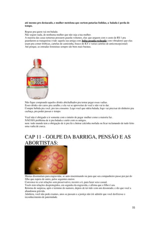 31
até mesmo pro destacado, e mulher metelona que curtem putarias fodidas, a balada é perda de
tempo.
Regras pra quem vai em balada:
Não segure nada, de nenhuma mulher que não seja a tua mulher.
A maioria das casas noturnas possuem guarda-volumes, elas que arquem com o custo de R$ 1 pra
guardarem as tranqueiras (vide: aquela sua amiga com bolsa pesada recheada com vibradores que elas
usam pra comer lésbicas, cartelas de camisinha, frasco de KY e varias cartelas de anticoncepcional)
Até porque, as entradas femininas sempre são bem mais baratas.
Não fique comprando aqueles drinks abichalhados pra tentar pegar essas vadias.
Esses drinks são caros pra caralho, e ela vai se aproveitar de você e não vai te dar.
Compre bebida pra você, pro teu consumo. Logo você que odeia balada, logo vai precisar do dinheiro pra
cachaça, pra poder passar o tempo.
Você não é obrigado a ir somente com o intuito de pegar mulher como a maioria faz.
NÃO HÁ problema de ir pra balada e curtir com os amigos.
nem todo mundo tem a obrigação de ir pra lá e cheirar calcinha mofada ou ficar reclamando de tudo feito
uma vadia de cueca.
CAP 11 - GOLPE DA BARRIGA, PENSÃO E AS
ABORTISTAS:
Muitas dissimulam para engravidar, se auto-inseminando ou para que seu companheiro passe por pai do
filho que espera de outro, pelos seguintes meios:
Convence-te a ter relações sem preservativo, recorre a ti, para fazer sexo casual.
Vocês tem relações desprotegidos, em seguida ela engravida, e afirma que o filho é seu.
Retorna de surpresa, após o termino do namoro, depois de ter tido com um desonrado, e diz que você a
abandonou grávida.
Adultera, você não pede exames, anos se passam e a justiça não irá admitir que você desfizesse o
reconhecimento de paternidade.
 