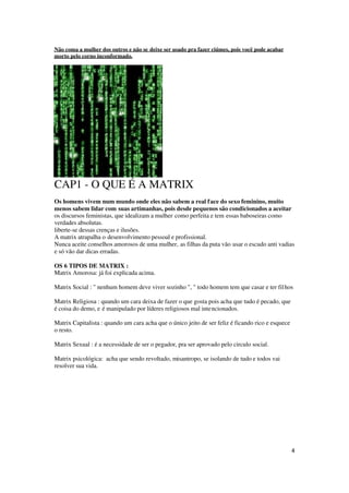 4
Não coma a mulher dos outros e não se deixe ser usado pra fazer ciúmes, pois você pode acabar
morto pelo corno inconformado.
CAP1 - O QUE É A MATRIX
Os homens vivem num mundo onde eles não sabem a real face do sexo feminino, muito
menos sabem lidar com suas artimanhas, pois desde pequenos são condicionados a aceitar
os discursos feministas, que idealizam a mulher como perfeita e tem essas baboseiras como
verdades absolutas.
liberte-se dessas crenças e ilusões.
A matrix atrapalha o desenvolvimento pessoal e profissional.
Nunca aceite conselhos amorosos de uma mulher, as filhas da puta vão usar o escudo anti vadias
e só vão dar dicas erradas.
OS 6 TIPOS DE MATRIX :
Matrix Amorosa: já foi explicada acima.
Matrix Social : " nenhum homem deve viver sozinho ", " todo homem tem que casar e ter filhos
Matrix Religiosa : quando um cara deixa de fazer o que gosta pois acha que tudo é pecado, que
é coisa do demo, e é manipulado por líderes religiosos mal intencionados.
Matrix Capitalista : quando um cara acha que o único jeito de ser feliz é ficando rico e esquece
o resto.
Matrix Sexual : é a necessidade de ser o pegador, pra ser aprovado pelo circulo social.
Matrix psicológica: acha que sendo revoltado, misantropo, se isolando de tudo e todos vai
resolver sua vida.
 