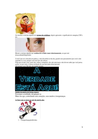 6
Ao mostrar a real pra alguém use termos do cotidiano, depois apresente o significado de mangina, CSP e
etc;
Mostre a real pra alguém que acabou de se fuder num relacionamento, ou que está
desacreditado/deprimido.
A real é pra ser colocada em prática, e não discutida no dia-dia, guarde seus pensamentos pra você e não
exponha-os a toa, porque você será alvo de criticas.
Finja que tá tudo certo, perto das vadias e manginas, eles não precisam e não devem saber que você pensa
assim, vai por mim, é menos encheção de saco por parte desse pessoal.
Até porque esses fdp não vão mudar mesmo.
Saindo da matrix de forma segura:
Enxergue a realidade, desapegue-se.
Mate seu ego, controlando suas emoções, seus medos e inseguranças.
As fases que se passa ao sair da matrix são:
1- Choque/negação/dúvidas:
 
