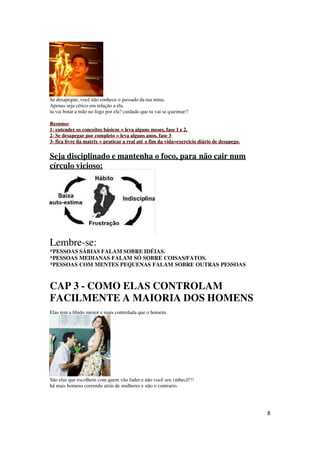 8
Se desapegue, você não conhece o passado da tua mina.
Apenas seja cético em relação a ela.
tu vai botar a mão no fogo por ela? cuidado que tu vai se queimar!!
Resumo:
1- entender os conceitos básicos = leva alguns meses, fase 1 e 2.
2- Se desapegar por completo = leva alguns anos, fase 3
3- fica livre da matrix = praticar a real até o fim da vida=exercício diário de desapego.
Seja disciplinado e mantenha o foco, para não cair num
círculo vicioso:
Lembre-se:
*PESSOAS SÁBIAS FALAM SOBRE IDÉIAS.
*PESSOAS MEDIANAS FALAM SÓ SOBRE COISAS/FATOS.
*PESSOAS COM MENTES PEQUENAS FALAM SOBRE OUTRAS PESSOAS
CAP 3 - COMO ELAS CONTROLAM
FACILMENTE A MAIORIA DOS HOMENS
Elas tem a libido menor e mais controlada que o homem.
São elas que escolhem com quem vão fuder e não você seu imbecil!!!
há mais homens correndo atrás de mulheres e não o contrario.
 