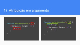 function myFastFunction(a, _b) {
var b = _b;
if(arguments.length < 2) {
b = 5;
}
}
1) Atribuição em argumento
function mySlowFunction(a, b) {
if(arguments.length < 2) {
b = 5;
}
}
 