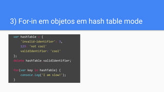 3) For-in em objetos em hash table mode
var hashTable = {
'invalid-identifier': 3,
123: 'not cool'
validIdentifier: 'cool'
};
delete hashTable.validIdentifier;
for(var key in hashTable) {
console.log('I am slow!');
}
 