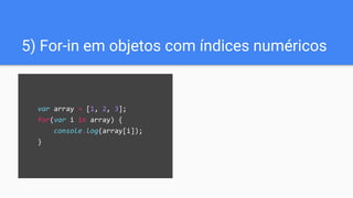 var array = [1, 2, 3];
for(var i in array) {
console.log(array[i]);
}
5) For-in em objetos com índices numéricos
 