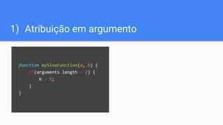 1) Atribuição em argumento
function mySlowFunction(a, b) {
if(arguments.length < 2) {
b = 5;
}
}
 