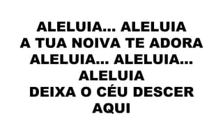 ALELUIA... ALELUIA
A TUA NOIVA TE ADORA
ALELUIA... ALELUIA...
ALELUIA
DEIXA O CÉU DESCER
AQUI
 