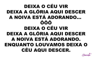 DEIXA O CÉU VIR
DEIXA A GLÓRIA AQUI DESCER
A NOIVA ESTÁ ADORANDO...
ÔÔÔ
DEIXA O CÉU VIR
DEIXA A GLÓRIA AQUI DESCER
A NOIVA ESTÁ ADORANDO.
ENQUANTO LOUVAMOS DEIXA O
CÉU AQUI DESCER.
 