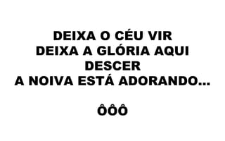 DEIXA O CÉU VIR
DEIXA A GLÓRIA AQUI
DESCER
A NOIVA ESTÁ ADORANDO...
ÔÔÔ
 