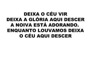 DEIXA O CÉU VIR
DEIXA A GLÓRIA AQUI DESCER
A NOIVA ESTÁ ADORANDO.
ENQUANTO LOUVAMOS DEIXA
O CÉU AQUI DESCER
 
