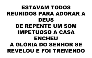 ESTAVAM TODOS
REUNIDOS PARA ADORAR A
DEUS
DE REPENTE UM SOM
IMPETUOSO A CASA
ENCHEU
A GLÓRIA DO SENHOR SE
REVELOU E FOI TREMENDO
 