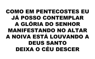 COMO EM PENTECOSTES EU
JÁ POSSO CONTEMPLAR
A GLÓRIA DO SENHOR
MANIFESTANDO NO ALTAR
A NOIVA ESTÁ LOUVANDO A
DEUS SANTO
DEIXA O CÉU DESCER
 