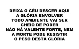 DEIXA O CÉU DESCER AQUI
A GLÓRIA ENVOLVER
TODO AMBIENTE VAI SER
CHEIO DE PODER
NÃO HÁ VALENTE FORTE, NEM
A MORTE PODE RESISTIR
O PESO DESTA GLÓRIA
 
