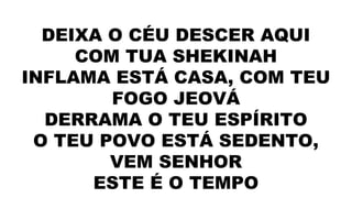 DEIXA O CÉU DESCER AQUI
COM TUA SHEKINAH
INFLAMA ESTÁ CASA, COM TEU
FOGO JEOVÁ
DERRAMA O TEU ESPÍRITO
O TEU POVO ESTÁ SEDENTO,
VEM SENHOR
ESTE É O TEMPO
 