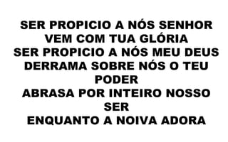 SER PROPICIO A NÓS SENHOR
VEM COM TUA GLÓRIA
SER PROPICIO A NÓS MEU DEUS
DERRAMA SOBRE NÓS O TEU
PODER
ABRASA POR INTEIRO NOSSO
SER
ENQUANTO A NOIVA ADORA
 