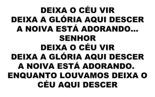 DEIXA O CÉU VIR
DEIXA A GLÓRIA AQUI DESCER
A NOIVA ESTÁ ADORANDO...
SENHOR
DEIXA O CÉU VIR
DEIXA A GLÓRIA AQUI DESCER
A NOIVA ESTÁ ADORANDO.
ENQUANTO LOUVAMOS DEIXA O
CÉU AQUI DESCER
 