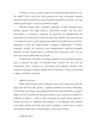 Conhece cuscuz, aquela espécie de bolo que geralmente se faz
de milho? Este é de arroz. Você precisa de uma cuscuzeíra, aquela
panela de dois andares com uma prateleira furadinha no meio, em cujo
fundo se põe água; o cuscuz cozinha no vapor.
Primeiro vamos fazer a farinha. Torrando o arroz integral numa
panela grossa, em fogo baixo e mexendo sempre até ele ficar
moreninho e começar a pipocar; aí batendo no liqüidificador ou
passando no moinho de cereais até obter uma farinha fina; peneirando
e moendo de novo a parte grossa que sobrar. Ou pode fazer sem torrar,
deixando o arroz de molho desde a véspera. Importante: a farinha,
qualquer farinha, só conserva suas propriedades nutritivas integrais
durante um dia. Depois disso, o contato das moléculas com o ar faz
com que muitos elementos se percam.
Farinha feita, é molhar com água deforma a ter uma farofa grossa
que se apertar dá liga, se esfarelar solta. Sentiu? Um tico de sal,
misturando bem; colocar na cuscuzeira sem apertar demais, não
esquecer da água embaixo; deixar ferver meia hora. Comer com gersal
e algas, verdinhos, verduras.
Bolinhos de arroz
Nada mais fácil de fazer! Cozinhe o arroz com um pouco mais de
água pra ele ficar tipo grude, e aperte bolinhos nas mãos molhadas,
recheando com algas e/ou pedacinhos de ameixa umeboshi, se quiser.
Agora vire um tabuleiro de boca pra baixo e use o fundo pra colocar os
bolinhos no forno — assim o calor chegará por igual. Deixe apenas o
tempo de secar a superfície dos bolinhos. E providencie uma latinha
com água dentro do forno para fazer umidade e evitar que a casca
dos bolinhos fique dura. Como sempre, coma com verdes...
Sushis de arroz
 