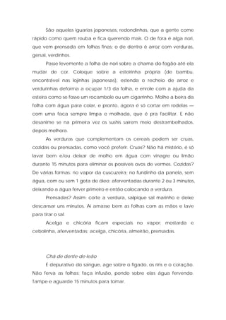 São aquelas iguarias japonesas, redondinhas, que a gente come
rápido como quem rouba e fica querendo mais. O de fora é alga nori,
que vem prensada em folhas finas; o de dentro é arroz com verduras,
gersal, verdinhos.
Passe levemente a folha de nori sobre a chama do fogão até ela
mudar de cor. Coloque sobre a esteirinha própria (de bambu,
encontrável nas lojinhas japonesas), estenda o recheio de arroz e
verdurinhas deforma a ocupar 1/3 da folha, e enrole com a ajuda da
esteira como se fosse um rocambole ou um cigarrinho. Molhe a beira da
folha com água para colar, e pronto, agora é só cortar em rodelas —
com uma faca sempre limpa e molhada, que é pra facilitar. E não
desanime se na primeira vez os sushis saírem meio destrambelhados,
depois melhora.
As verduras que complementam os cereais podem ser cruas,
cozidas ou prensadas, como você preferir. Cruas? Não há mistério, é só
lavar bem e/ou deixar de molho em água com vinagre ou limão
durante 15 minutos para eliminar os possíveis ovos de vermes. Cozidas?
De várias formas: no vapor da cuscuzeira; no fundinho da panela, sem
água, com ou sem 1 gota de óleo; aferventadas durante 2 ou 3 minutos,
deixando a água ferver primeiro e então colocando a verdura.
Prensadas? Assim: corte a verdura, salpique sal marinho e deixe
descansar uns minutos. Aí amasse bem as folhas com as mãos e lave
para tirar o sal.
Acelga e chicória ficam especiais no vapor; mostarda e
cebolinha, aferventadas; acelga, chicória, almeirão, prensadas.
Chá de dente-de-leão
É depurativo do sangue, age sobre o fígado, os rins e o coração.
Não ferva as folhas: faça infusão, pondo sobre elas água fervendo.
Tampe e aguarde 15 minutos para tomar.
 