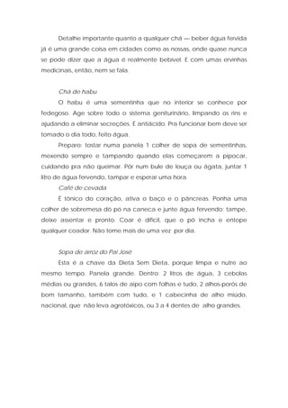 Detalhe importante quanto a qualquer chá — beber água fervida
já é uma grande coisa em cidades como as nossas, onde quase nunca
se pode dizer que a água é realmente bebível. E com umas ervinhas
medicinais, então, nem se fala.
Chá de habu
O habu é uma sementinha que no interior se conhece por
fedegoso. Age sobre todo o sistema geniturinário, limpando os rins e
ajudando a eliminar secreções. É antiácido. Pra funcionar bem deve ser
tomado o dia todo, feito água.
Preparo: tostar numa panela 1 colher de sopa de sementinhas,
mexendo sempre e tampando quando elas começarem a pipocar,
cuidando pra não queimar. Pôr num bule de louça ou ágata, juntar 1
litro de água fervendo, tampar e esperar uma hora.
Café de cevada
É tônico do coração, ativa o baço e o pâncreas. Ponha uma
colher de sobremesa dó pó na caneca e junte água fervendo; tampe,
deixe assentar e pronto. Coar é difícil, que o pó incha e entope
qualquer coador. Não tome mais de uma vez por dia.
Sopa de arroz do Pai José
Esta é a chave da Dieta Sem Dieta, porque limpa e nutre ao
mesmo tempo. Panela grande. Dentro: 2 litros de água, 3 cebolas
médias ou grandes, 6 talos de aipo com folhas e tudo, 2 alhos-porós de
bom tamanho, também com tudo, e 1 cabecinha de alho miúdo,
nacional, que não leva agrotóxicos, ou 3 a 4 dentes de alho grandes.
 