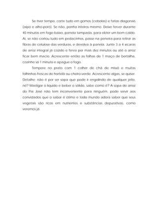 Se tiver tempo, corte tudo em gomos (cebolas) e fatias diagonais
(aipo e alho-poró). Se não, ponha inteiros mesmo. Deixe ferver durante
40 minutos em fogo baixo, panela tampada, para obter um bom caldo.
Aí, se não cortou tudo em pedacinhos, passe na peneira para retirar as
fibras de celulose das verduras, e devolva à panela. Junte 3 a 4 xícaras
de arroz integral já cozido e ferva por mais dez minutos ou até o arroz
ficar bem macio. Acrescente então as folhas de 1 maço de bertalha,
cozinhe só 1 minuto e apague o fogo.
Tempere no prato com 1 colher de chá de missô e muitas
folhinhas frescas de hortelã ou cheiro-verde. Acrescente algas, se quiser.
Detalhe: não é por ser sopa que pode ir engolindo de qualquer jeito,
né? Mastigar o líquido e beber o sólido, sabe como é? A sopa de arroz
do Pai José não tem inconveniente para ninguém, pode servir aos
convidados que o sabor é ótimo e todo mundo adora saber que seus
vegetais são ricos em nutrientes e substâncias depurativas, como
veremos já.
 