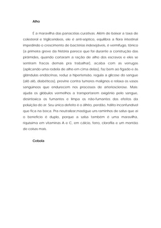 Alho
É a maravilha das panacéias curativas. Além de baixar a taxa de
colesterol e triglicerídeos, ele é anti-séptico, equilibra a flora intestinal
impedindo o crescimento de bactérias indesejáveis, é vermífugo, tônico
(a primeira greve da história parece que foi durante a construção das
pirâmides, quando cortaram a ração de alho dos escravos e eles se
sentiram fracos demais pra trabalhar), acaba com as verrugas
(aplicando uma rodela de alho em cima delas), faz bem ao fígado e às
glândulas endócrinas, reduz a hipertensão, regula a glicose do sangue
(alô alô, diabéticos), previne contra tumores malignos e relaxa os vasos
sangüíneos que endurecem nos processos de arteriosclerose. Mais:
ajuda os glóbulos vermelhos a transportarem oxigênio pelo sangue,
desintoxica os fumantes e limpa os não-fumantes dos efeitos da
poluição do ar. Seu único defeito é o álhito, perdão, hálito inconfundível
que fica na boca. Pra neutralizar,mastigue uns raminhos de salsa que aí
o benefício é duplo, porque a salsa também é uma maravilha,
riquíssima em vitaminas A e C, em cálcio, ferro, clorofila e um montão
de coisas mais.
Cebola
 