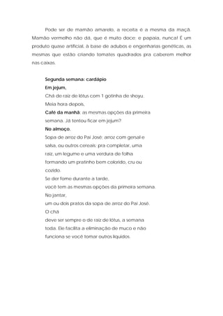 Pode ser de mamão amarelo, a receita é a mesma da maçã.
Mamão vermelho não dá, que é muito doce; e papaia, nunca! É um
produto quase artificial, à base de adubos e engenharias genéticas, as
mesmas que estão criando tomates quadrados pra caberem melhor
nas caixas.
Segunda semana: cardápio
Em jejum,
Chá de raiz de lótus com 1 gotinha de shoyu.
Meia hora depois,
Café da manhã: as mesmas opções da primeira
semana. Já tentou ficar em jejum?
No almoço,
Sopa de arroz do Pai José; arroz com gersal e
salsa, ou outros cereais; pra completar, uma
raiz, um legume e uma verdura de folha
formando um pratinho bem colorido, cru ou
cozido.
Se der fome durante a tarde,
você tem as mesmas opções da primeira semana.
No jantar,
um ou dois pratos da sopa de arroz do Pai José.
O chá
deve ser sempre o de raiz de lótus, a semana
toda. Ele facilita a eliminação de muco e não
funciona se você tomar outros líquidos.
 