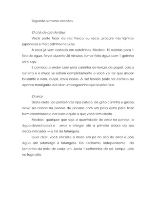 Segunda semana: receitas
O chá de raiz de lótus
Você pode fazer da raiz fresca ou seca; procure nas lojinhas
japonesas e mercadinhos naturais.
A seca já vem cortada em rodelinhas. Medida: 10 rodelas para 1
litro de água, ferver durante 20 minutos, tomar feito água com 1 gotinha
de shoyu.
E comece a andar com uma caixinha de lenços de papel, pois o
catarro e o muco se soltam completamente e você vai ter que assoar
bastante o nariz, cuspir, essas coisas. A raiz fervida pode ser comida ou
apenas mastigada até virar um bagacinho que se põe fora.
O arroz
Desta dieta, de preferência tipo cateto, de grão curtinho e grosso,
deve ser cozido na panela de pressão com um peso extra para ficar
bem dinamizado e dar tudo aquilo a que você tem direito.
Medida: qualquer que seja a quantidade de arroz na panela, a
água deverá cobrir o arroz e chegar até a primeira dobra do seu
dedo indicador — a tal da falangeta.
Quer dizer, você encosta o dedo em pé no alto do arroz e põe
água até submergir a falangeta. Dá certíssimo, independente do
tamanho da mão de cada um. Junta 1 colherinha de sal, tampa, põe
no fogo alto.
 