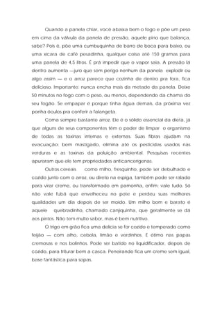 Quando a panela chiar, você abaixa bem o fogo e põe um peso
em cima da válvula da panela de pressão, aquele pino que balança,
sabe? Pois é, põe uma cumbuquinha de barro de boca para baixo, ou
uma xícara de café pesadinha, qualquer coisa até 150 gramas para
uma panela de 4,5 litros. É prá impedir que o vapor saia. A pressão lá
dentro aumenta —juro que sem perigo nenhum da panela explodir ou
algo assim — e o arroz parece que cozinha de dentro pra fora, fica
delicioso. Importante: nunca encha mais da metade da panela. Deixe
50 minutos no fogo com o peso, ou menos, dependendo da chama do
seu fogão. Se empapar é porque tinha água demais, da próxima vez
ponha óculos pra conferir a falangeta.
Coma sempre bastante arroz. Ele é o sólido essencial da dieta, já
que alguns de seus componentes têm o poder de limpar o organismo
de todas as toxinas internas e externas. Suas fibras ajudam na
evacuação; bem mastigado, elimina até os pesticidas usados nas
verduras e as toxinas da poluição ambiental. Pesquisas recentes
apuraram que ele tem propriedades anticancerígenas.
Outros cereais como milho, fresquinho, pode ser debulhado e
cozido junto com o arroz, ou direto na espiga, também pode ser ralado
para virar creme, ou transformado em pamonha, enfim: vale tudo. Só
não vale fubá que envelheceu no pote e perdeu suas melhores
qualidades um dia depois de ser moído. Um milho bom e barato é
aquele quebradinho, chamado canjiquinha, que geralmente se dá
aos pintos. Não tem multo sabor, mas é bem nutritivo.
O trigo em grão fica uma delícia se for cozido e temperado como
feijão — com alho, cebola, limão e verdinhos. É ótimo nas papas
cremosas e nos bolinhos. Pode ser batido no liquidificador, depois de
cozido, para triturar bem a casca. Peneirando fica um creme sem igual,
base fantástica para sopas.
 