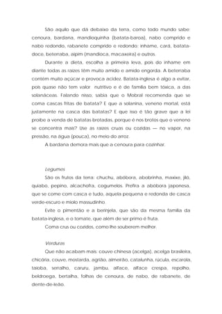 São aquilo que dá debaixo da terra, como todo mundo sabe:
cenoura, bardana, mandioquinha (batata-baroa), nabo comprido e
nabo redondo, rabanete comprido e redondo: inhame, cará, batata-
doce, beterraba, aipim (mandioca, macaxeira) e outros.
Durante a dieta, escolha a primeira leva, pois do inhame em
diante todas as raízes têm muito amido e amido engorda. A beterraba
contém muito açúcar e provoca acidez. Batata-inglesa é algo a evitar,
pois quase não tem valor nutritivo e é de família bem tóxica, a das
solanáceas. Falando nisso, sabia que o Mobral recomenda que se
coma cascas fritas de batata? E que a solanina, veneno mortal, está
justamente na casca das batatas? E que isso é tão grave que a lei
proíbe a venda de batatas brotadas, porque é nos brotos que o veneno
se concentra mais? Use as raízes cruas ou cozidas — no vapor, na
pressão, na água (pouca), no meio do arroz.
A bardana demora mais que a cenoura para cozinhar.
Legumes
São os frutos da terra: chuchu, abóbora, abobrinha, maxixe, jiló,
quiabo, pepino, alcachofra, cogumelos. Prefira a abóbora japonesa,
que se come com casca e tudo, aquela pequena e redonda de casca
verde-escuro e miolo massudinho.
Evite o pimentão e a berinjela, que são da mesma família da
batata-inglesa, e o tomate, que além de ser primo é fruta.
Coma crus ou cozidos, como lhe souberem melhor.
Verduras
Que não acabam mais: couve chinesa (acelga), acelga brasileira,
chicória, couve, mostarda, agrião, almeirão, catalunha, rúcula, escarola,
taioba, serralho, caruru, jambu, alface, alface crespa, repolho,
beldroega, bertalha, folhas de cenoura, de nabo, de rabanete, de
dente-de-leão.
 
