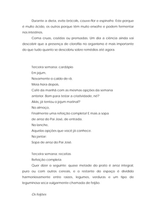 Durante a dieta, evite brócolis, couve-flor e espinafre. Este porque
é multo ácido, os outros porque têm muito enxofre e podem fermentar
nos intestinos.
Coma cruas, cozidas ou prensadas. Um dia a ciência ainda vai
descobrir que a presença de clorofila no organismo é mais importante
do que tudo quanto se descobriu sobre remédios até agora.
Terceira semana: cardápio
Em jejum,
Novamente o caldo de rã.
Meia hora depois,
Café da manhã com as mesmas opções da semana
anterior. Bom para testar a criatividade, né?
Aliás, já tentou o jejum matinal?
No almoço,
Finalmente uma refeição completa! E mais a sopa
de arroz do Pai José, de entrada.
No lanche,
Aquelas opções que você já conhece.
No jantar:
Sopa de arroz do Pai José.
Terceira semana: receitas
Refeição completa
Quer dizer o seguinte: quase metade do prato é arroz integral,
puro ou com outros cereais, e o restante do espaço é dividido
harmoniosamente entre raízes, legumes, verduras e um tipo de
leguminosa seca vulgarmente chamada de feijão.
Os feijões
 