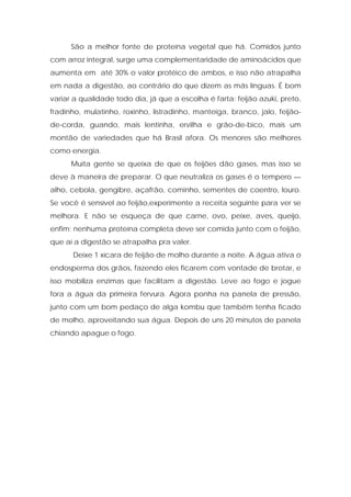 São a melhor fonte de proteína vegetal que há. Comidos junto
com arroz integral, surge uma complementaridade de aminoácidos que
aumenta em até 30% o valor protéico de ambos, e isso não atrapalha
em nada a digestão, ao contrário do que dizem as más línguas. É bom
variar a qualidade todo dia, já que a escolha é farta: feijão azuki, preto,
fradinho, mulatinho, roxinho, listradinho, manteiga, branco, jalo, feijão-
de-corda, guando, mais lentinha, ervilha e grão-de-bico, mais um
montão de variedades que há Brasil afora. Os menores são melhores
como energia.
Muita gente se queixa de que os feijões dão gases, mas isso se
deve à maneira de preparar. O que neutraliza os gases é o tempero —
alho, cebola, gengibre, açafrão, cominho, sementes de coentro, louro.
Se você é sensível ao feijão,experimente a receita seguinte para ver se
melhora. E não se esqueça de que carne, ovo, peixe, aves, queijo,
enfim: nenhuma proteína completa deve ser comida junto com o feijão,
que aí a digestão se atrapalha pra valer.
Deixe 1 xícara de feijão de molho durante a noite. A água ativa o
endosperma dos grãos, fazendo eles ficarem com vontade de brotar, e
isso mobiliza enzimas que facilitam a digestão. Leve ao fogo e jogue
fora a água da primeira fervura. Agora ponha na panela de pressão,
junto com um bom pedaço de alga kombu que também tenha ficado
de molho, aproveitando sua água. Depois de uns 20 minutos de panela
chiando apague o fogo.
 