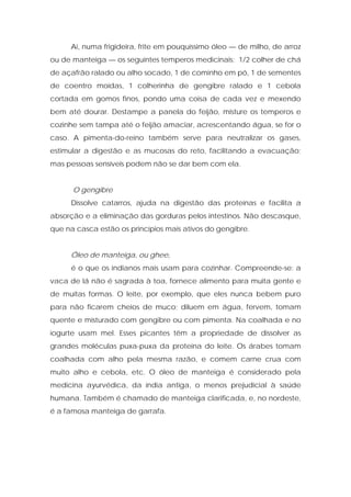Ai, numa frigideira, frite em pouquíssimo óleo — de milho, de arroz
ou de manteiga — os seguintes temperos medicinais: 1/2 colher de chá
de açafrão ralado ou alho socado, 1 de cominho em pó, 1 de sementes
de coentro moídas, 1 colherinha de gengibre ralado e 1 cebola
cortada em gomos finos, pondo uma coisa de cada vez e mexendo
bem até dourar. Destampe a panela do feijão, misture os temperos e
cozinhe sem tampa até o feijão amaciar, acrescentando água, se for o
caso. A pimenta-do-reino também serve para neutralizar os gases,
estimular a digestão e as mucosas do reto, facilitando a evacuação;
mas pessoas sensíveis podem não se dar bem com ela.
O gengibre
Dissolve catarros, ajuda na digestão das proteínas e facilita a
absorção e a eliminação das gorduras pelos intestinos. Não descasque,
que na casca estão os princípios mais ativos do gengibre.
Óleo de manteiga, ou ghee,
é o que os indianos mais usam para cozinhar. Compreende-se: a
vaca de lá não é sagrada à toa, fornece alimento para muita gente e
de muitas formas. O leite, por exemplo, que eles nunca bebem puro
para não ficarem cheios de muco; diluem em água, fervem, tomam
quente e misturado com gengibre ou com pimenta. Na coalhada e no
iogurte usam mel. Esses picantes têm a propriedade de dissolver as
grandes moléculas puxa-puxa da proteína do leite. Os árabes tomam
coalhada com alho pela mesma razão, e comem carne crua com
muito alho e cebola, etc. O óleo de manteiga é considerado pela
medicina ayurvédica, da índia antiga, o menos prejudicial à saúde
humana. Também é chamado de manteiga clarificada, e, no nordeste,
é a famosa manteiga de garrafa.
 